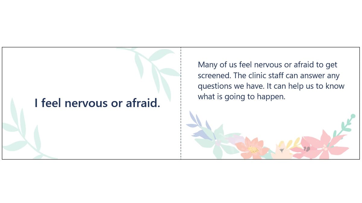 I feel nervous or afraid. Many of us feel nervous or afraid to get screened. The clinic staff can answer any questions we have. It can help us to know what is going to happen.