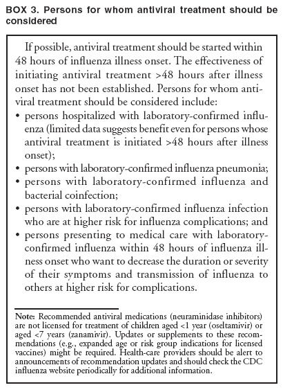 BOX 3. Persons for whom antiviral treatment should be considered
If possible, antiviral treatment should be started within 48 hours of influenza illness onset. The effectiveness of initiating antiviral treatment >48 hours after illness onset has not been established. Persons for whom antiviral
treatment should be considered include:
�
persons hospitalized with laboratory-confirmed influenza
(limited data suggests benefit even for persons whose antiviral treatment is initiated >48 hours after illness onset);
�
persons with laboratory-confirmed influenza pneumonia;
�
persons with laboratory-confirmed influenza and bacterial coinfection;
�
persons with laboratory-confirmed influenza infection who are at higher risk for influenza complications; and
�
persons presenting to medical care with laboratory-confirmed influenza within 48 hours of influenza illness
onset who want to decrease the duration or severity of their symptoms and transmission of influenza to others at higher risk for complications.
Note: Recommended antiviral medications (neuraminidase inhibitors) are not licensed for treatment of children aged <1 year (oseltamivir) or aged <7 years (zanamivir). Updates or supplements to these recommendations
(e.g., expanded age or risk group indications for licensed vaccines) might be required. Health-care providers should be alert to announcements of recommendation updates and should check the CDC influenza website periodically for additional information.